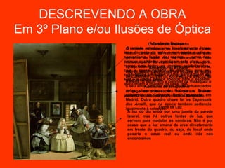 DESCREVENDO A OBRA
Em 3º Plano e/ou Ilusões de Óptica
                                O Camarista Espaço
                                 A Ilusão de da Rainha
                   O Homem na escada, no fundo da sala, élarga
                    O artista retratou uma invulgarmente José
                  área docamarista sala, o que responsável pelo
                   Nieto, tecto da da rainha, ajuda a criar a
                  conveniente ilusão real espaço -- umaA das
                   governo da casa de no dia-a-dia.            sua
                  poucas qualidadesespelho encerra o espaço e,
                   silhueta perto do que ligam esta obra, que
                  rompe com todos os um funcionário da corte,
                   apropriadamente para moldes estabelecidos,
                                Admirador de Rubens
                  com a época barroca, os ganchos da rainha
                                                          para os
                   parece apontar para o reflexo do rei e do fundo
                    Os quadros pendurados na parede
                  candelabros conduzem ooolhar para o fundo não
                   no espelho,versão da obra Palastalvez,
                                     sem        que            da
                   incluem uma                         e Aracne de
                  sala e o último neles. apontar para o espelho
                                   parece
                   reparássemos rico e colorido de Velázquez e
                   Rubens. O estilo
                  que contém a imagem do casal real.
                   o seu amor pela cor de perspectiva
                             Auxiliares foram muito influenciados
                   pelas obras-primas de Rubens e Ticiano
                    O jogo do claro-escuro na parede lateral
                  aumenta a ilusão da profundidade do quadro. em
                   existentes na Colecção Real Espanhola,
                   Madrid. Outro quadro chave foi os Esponsais
                   dos Amalfi, que na época também pertencia
                   igualmente à colecção. de Luz
                                       Fonte
                    A luz do dia entra por uma janela da parede
                    lateral, mas há outras fontes de luz, que
                    servem para modular as sombras. Não é por
                    acaso que a luz emana da área directamente
                    em frente do quadro, ou seja, do local onde
                    posaria o casal real ou onde nós nos
                    encontramos
 