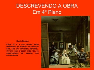 DESCREVENDO A OBRA
              Em 4º Plano




          Duplo Retrato
Filipe IV e a sua mulher estão
reflectidos no espelho ao fundo da
sala, sob um cortinado; portanto,
deviam estar a posar onde nós, os
observadores do quadro, nos
encontramos
 