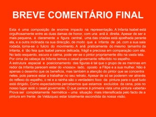 BREVE COMENTÁRIO FINAL
Esta é uma composição de enorme impacto na representação. A Infanta Isabel está
orgulhosamente entre as duas damas de honor, com una anã à direita. Apesar de ser a
mais pequena, é claramente a figura central, uma das criadas está ajoelhada perante
ela, e a outra inclinada na sua direcção, de modo que a infanta de pé, com a sua saia
rodada, torna-se o fulcro do movimento. A anã praticamente do mesmo tamanho da
Infanta, é tão feia que Isabel parece delicada, frágil e preciosa em comparação com ela.
No lado esquerdo, escura e calma, pode ver-se o pintor propriamente dito na vasta tela.
Por cima da cabeça da Infante temos o casal governante reflectido no espelho.
A estrutura espacial e posicionamento das figuras é tal que o grupo de as meninas em
redor da Infanta parecem estar do «nosso» lado, oposto a Filipe e a sua mulher. Não é
apenas o desenho que os beneficia, mas também a atenção do pintor que se concentra
neles, pois parece estar a trabalhar no seu retrato. Apesar de só se poderem ver através
do reflexo do espelho, o rei e a rainha são o verdadeiro foco da pintura para o qual tudo
está dirigido. Como espectadores percebemos que estamos excluídos da cena, pois no
nosso lugar está o casal governante. O que parece à primeira vista uma pintura «aberta»
Prova ser completamente hermética – uma situação mais intensificada pelo facto de a
pintura em frente de Velázquez estar totalmente escondida da nossa visão.
 