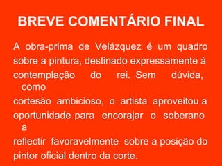 BREVE COMENTÁRIO FINAL
A obra-prima de Velázquez é um quadro
sobre a pintura, destinado expressamente à
contemplação        do    rei. Sem dúvida,
  como
cortesão ambicioso, o artista aproveitou a
oportunidade para encorajar o soberano
  a
reflectir favoravelmente sobre a posição do
pintor oficial dentro da corte.
 