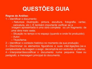 QUESTÕES GUIA
Regras de Análise:
1 – Identificar o documento:
      – Natureza (ilustração, pintura, escultura, fotografia, cartaz,
       caricatura, etc.). É também importante verificar se a
      imagem apresentada é uma obra completa ou um fragmento de
     uma obra mais vasta;
     – Situação no tempo e no espaço (quando e onde foi produzido);
     – Autor;
     – Título/tema;
2 – Identificar o contexto histórico no momento da sua produção;
3 – Discriminar os elementos figurativos e suas inter-ligações (se a
complexidade da imagem o exigir, decompô-la em sectores ou planos;
4 – Interpretar/descodificar o documento numa pequena frase ou
parágrafo, a mensagem principal do documento.
 