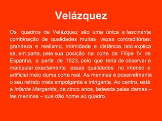 Velázquez
Os quadros de Velázquez são uma única e fascinante
combinação de qualidades muitas vezes contraditórias:
grandeza e realismo, intimidade e distância. Isto explica
se, em parte, pela sua posição na corte de Filipe IV de
Espanha, a partir de 1623, pelo que teria de observar e
manipular exactamente essas qualidades no intenso e
artificial meio duma corte real. As meninas é possivelmente
o seu retrato mais empolgante e intrigante. Ao centro, está
a Infanta Margarida, de cinco anos, ladeada pelas damas –
las meninas – que dão nome ao quadro.
 