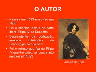 O AUTOR
• Nasceu em 1599 e morreu em
  1660
• Foi o principal artista da corte
  do rei Filipe IV de Espanha
• Descendente de português,
  mostrou        influências   de
  Caravaggio na sua obra
• Foi o retrato que fez de Filipe
  IV que lhe valeu ser contratado
  pelo rei em 1623
                                     Auto-retrato, 1643.
 