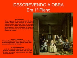 DESCREVENDO A OBRA
                      Em 1º Plano
                     Aia da Infanta
     Uma segunda aia aparece do lado direito do
    quadro, como quem aguarda as ordens da
    criança. Atrás dela, uma freira e um padre
    conversam na sombra. A presença destas duas
    personagens é uma lembrança do poder da
    Igreja naquela que era a mais devota nação
    católica da Europa.




              A Futura Imperatriz
A Infanta Margarida, futura imperatriz, é a figura
principal do quadro. Tinha apenas cinco anos
quando As Meninas foi pintado.

              O Jarro de terracota
   A aia à esquerda estende um jarrinho de
 terracota vermelha, numa salva de ouro em
 direcção à infanta, provavelmente com água
 fresca perfumada.
 