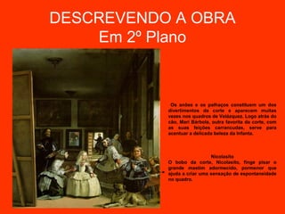 DESCREVENDO A OBRA
    Em 2º Plano



            Os anões e os palhaços constituem um dos
           divertimentos da corte e aparecem muitas
           vezes nos quadros de Velázquez. Logo atrás do
           cão, Mari Bárbola, outra favorita da corte, com
           as suas feições carrancudas, serve para
           acentuar a delicada beleza da Infanta.



                             Nicolasito
           O bobo da corte, Nicolasito, finge pisar o
           grande mastim adormecido, pormenor que
           ajuda a criar uma sensação de espontaneidade
           no quadro.
 