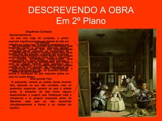 DESCREVENDO A OBRA
                  Em 2º Plano
               Orgulhoso Cortesão
 Apresentando-se
  no seu rico traje de cortesão, o pintor
espreita orgulhosamente por detrás da tela em
                      Os Pincéis
relação ao casal real. A etiqueta espanhola era
    Se repararmos nos pincéis que Velázquez está
bastante rígida e poucas pessoas seriam
    a utilizar, vemos que são extremamente
admitidas desta maneira na intimidade da
    compridos. O pintor é famoso pelas suas ricas
família real. No entanto, o artista, em profunda
    cores harmoniosas e estilo fluído, com longas
concentração, inclina-se para trás e observa
    e visíveis pinceladas. Desenvolveu uma
atentamente os seus modelos, sem pressas e
    técnica na qual os pormenores são claros a
sem se deixar distrair pela presença da
    certa distância, e o comprimento dos pincéis
infanta e do seu séquito. Se repararmos na
    permitia-lhe apreciar mais rapidamente o
atitude ensonada do cão no extremo direito,
    efeito do seu trabalho.
temos a sensação de que estavam todos na
sala há muito tempo.
                  Uma grande Tela
  À esquerda, vemos as costas duma enorme
 tela, apoiada no seu alto cavalete, mas só
 podemos especular quanto ao que o artista
 pinta. O tamanho da tela levou alguns
 especialistas a sugerir que Velázquez está a
 retratar-se a si próprio enquanto pinta As
 Meninas, pelo que se nos apresenta
 simultaneamente a frente e as costas do
 quadro.
 