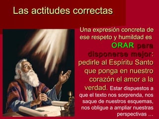 Las actitudes correctasLas actitudes correctas
Una expresión concreta deUna expresión concreta de
ese respeto y humildad esese respeto y humildad es
ORARORAR parapara
disponerse mejordisponerse mejor ::
pedirle al Espíritu Santopedirle al Espíritu Santo
que ponga en nuestroque ponga en nuestro
corazón el amor a lacorazón el amor a la
verdadverdad.. Estar dispuestos a
que el texto nos sorprenda, nos
saque de nuestros esquemas,
nos obligue a ampliar nuestras
perspectivas …
 