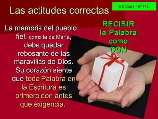 Las actitudes correctasLas actitudes correctas
La memoria del puebloLa memoria del pueblo
fiel,fiel, como la de Maríacomo la de María,,
debe quedardebe quedar
rebosante de lasrebosante de las
maravillas de Dios.maravillas de Dios.
Su corazón sienteSu corazón siente
queque toda Palabra entoda Palabra en
la Escritura esla Escritura es
primero don antesprimero don antes
que exigencia.que exigencia.
RECIBIRRECIBIR
la Palabrala Palabra
comocomo
DONDON
EG Cap I – Nº 142EG Cap I – Nº 142
 