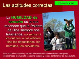 Las actitudes correctasLas actitudes correctas
Esta actitud de humilde y asombrada veneración de la Palabra se expresa
deteniéndose a estudiarla con sumo cuidado y con un santo temor de manipularla.
LaLa HUMILDAD deHUMILDAD de
corazóncorazón es la quees la que
reconoce que la Palabrareconoce que la Palabra
de Dios siempre nosde Dios siempre nos
trasciende,trasciende, no somos nino somos ni
los dueños, ni los árbitros,los dueños, ni los árbitros,
sino los depositarios, lossino los depositarios, los
heraldos, los servidoresheraldos, los servidores..
EG Cap III – Nº 146EG Cap III – Nº 146
 