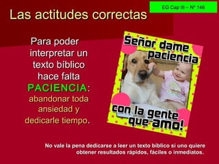 Las actitudes correctasLas actitudes correctas
Para poderPara poder
interpretar uninterpretar un
texto bíblicotexto bíblico
hace faltahace falta
PACIENCIAPACIENCIA::
abandonar todaabandonar toda
ansiedad yansiedad y
dedicarle tiempodedicarle tiempo..
No vale la pena dedicarse a leer un texto bíblico si uno quiereNo vale la pena dedicarse a leer un texto bíblico si uno quiere
obtener resultados rápidos, fáciles o inmediatosobtener resultados rápidos, fáciles o inmediatos.
EG Cap III – Nº 146EG Cap III – Nº 146
 