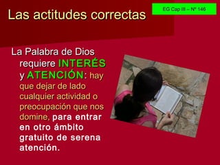 Las actitudes correctasLas actitudes correctas
La Palabra de DiosLa Palabra de Dios
requiererequiere INTERÉSINTERÉS
yy ATENCIÓNATENCIÓN:: hayhay
que dejar de ladoque dejar de lado
cualquier actividad ocualquier actividad o
preocupación que nospreocupación que nos
domine,domine, para entrar
en otro ámbito
gratuito de serena
atención.
EG Cap III – Nº 146EG Cap III – Nº 146
 