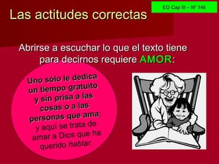 Las actitudes correctasLas actitudes correctas
Uno sólo le dedica
Uno sólo le dedica
un tiempo gratuito
un tiempo gratuito
y sin prisa a lasy sin prisa a las
cosas o a lascosas o a las
personas que ama
personas que ama;
y aquí se trata de
amar a Dios que ha
querido hablar.
Abrirse a escuchar lo que el texto tieneAbrirse a escuchar lo que el texto tiene
para decirnos requierepara decirnos requiere AMORAMOR::
EG Cap III – Nº 146EG Cap III – Nº 146
 
