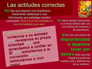 Las actitudes correctasLas actitudes correctas
NONO hay que esperar una enseñanzahay que esperar una enseñanza
meramente intelectual o unameramente intelectual o una
información que satisfaga nuestrainformación que satisfaga nuestra
curiosidad.curiosidad. Dios no se ha revelado niDios no se ha revelado ni
nos ha hablado para esonos ha hablado para eso..
Él quiere decirnos algo
Él quiere decirnos algo parapara
invitarnos a su amistad
invitarnos a su amistad,,
parapara revelarnos su propia
revelarnos su propia
intimidadintimidad, para, para queque
aprendamos a confiar en
aprendamos a confiar en
ÉlÉl, para, para exhortarnos a la
exhortarnos a la
conversiónconversión, para, para
estimularnos a vivir
estimularnos a vivir
mejormejor……
NONO tiene sentido acercarnostiene sentido acercarnos
a un texto bíblico sólo cona un texto bíblico sólo con
una actitud de curiosos ouna actitud de curiosos o
de estudiosos,de estudiosos,
sisino con una actitud deno con una actitud de
disponibilidaddisponibilidad
a dejarnosa dejarnos
tocar portocar por
dentrodentro para que esapara que esa
Palabra transformePalabra transforme
nuestra vida y disfrutemosnuestra vida y disfrutemos
de su amistad.de su amistad.
 
