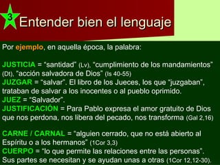 Entender bien el lenguajeEntender bien el lenguaje
Asegurarnos deAsegurarnos de
entenderentender
bien elbien el
significadosignificado
de lasde las
palabraspalabras..
Recurrir a un
DICCIONARIDICCIONARI
O de laO de la
lengualengua
castellanacastellana ..
Otras veces, porque el texto tiene 2.000 o 3.000 años, su lenguaje es muy distinto al de ahora.
Entendemos las palabras, pero no lo que significaban en aquella época.Entendemos las palabras, pero no lo que significaban en aquella época.
Nos hace falta un DICCIONARIO BÍBLICODICCIONARIO BÍBLICO ..
33
Además,Además, entre un libro de la Biblia y otro pueden haber 500 años.. UnaUna
misma palabra puede tener distintos significadosmisma palabra puede tener distintos significados en uno yen uno y
en otro libro.en otro libro. Nos ayuda unNos ayuda un COMENTARIO BÍBLICOCOMENTARIO BÍBLICO
Por ejemploejemplo, en aquella época, la palabra:
JUSTICIAJUSTICIA = “santidad” (Lv), “cumplimiento de los mandamientos”
(Dt), “acción salvadora de Dios” (Is 40-55)
JUZGARJUZGAR = “salvar”. El libro de los Jueces, los que “juzgaban”,
trataban de salvar a los inocentes o al pueblo oprimido.
JUEZJUEZ = “Salvador”.
JUSTIFICACIÓNJUSTIFICACIÓN = Para Pablo expresa el amor gratuito de Dios
que nos perdona, nos libera del pecado, nos transforma (Gal 2,16)
CARNE / CARNALCARNE / CARNAL = “alguien cerrado, que no está abierto al
Espíritu o a los hermanos” (1Cor 3,3)
CUERPOCUERPO = “lo que permite las relaciones entre las personas”.
Sus partes se necesitan y se ayudan unas a otras (1Cor 12,12-30).
 