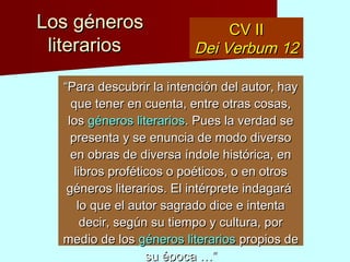 Los génerosLos géneros
literariosliterarios
CV IICV II
Dei Verbum 12Dei Verbum 12
““Para descubrir la intención del autor, hay quePara descubrir la intención del autor, hay que
tener en cuenta, entre otras cosas, lostener en cuenta, entre otras cosas, los génerosgéneros
literariosliterarios. Pues la verdad se presenta y se. Pues la verdad se presenta y se
enuncia de modo diverso en obras de diversaenuncia de modo diverso en obras de diversa
índole histórica, en libros proféticos o poéticos,índole histórica, en libros proféticos o poéticos,
o en otros géneros literarios. El intérpreteo en otros géneros literarios. El intérprete
indagará lo que el autor sagrado dice e intentaindagará lo que el autor sagrado dice e intenta
decir, según su tiempo y cultura, por medio dedecir, según su tiempo y cultura, por medio de
loslos géneros literariosgéneros literarios propios de su época …”propios de su época …”
 