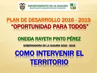 PLAN DE DESARROLLO 2016 - 2019
“OPORTUNIDAD PARA TODOS”
ONEIDA RAYETH PINTO PÉREZ
GOBERNADORA DE LA GUAJIRA 2016 - 2019
COMO INTERVENIR EL
TERRITORIO
 