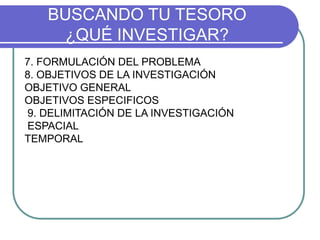 BUSCANDO TU TESORO
¿QUÉ INVESTIGAR?
7. FORMULACIÓN DEL PROBLEMA
8. OBJETIVOS DE LA INVESTIGACIÓN
OBJETIVO GENERAL
OBJETIVOS ESPECIFICOS
9. DELIMITACIÓN DE LA INVESTIGACIÓN
ESPACIAL
TEMPORAL
 