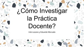 Inés Lozano y Eduardo Mercado
¿Cómo Investigar
la Práctica
Docente?
 