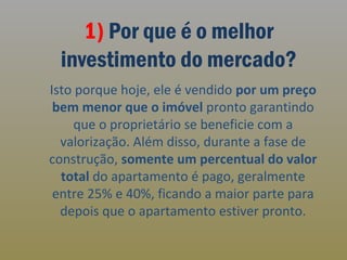 1) Por que é o melhor
investimento do mercado?
Isto porque hoje, ele é vendido por um preço
bem menor que o imóvel pronto garantindo
que o proprietário se beneficie com a
valorização. Além disso, durante a fase de
construção, somente um percentual do valor
total do apartamento é pago, geralmente
entre 25% e 40%, ficando a maior parte para
depois que o apartamento estiver pronto.

 