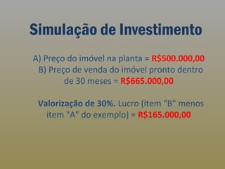 Simulação de Investimento
A) Preço do imóvel na planta = R$500.000,00
B) Preço de venda do imóvel pronto dentro
de 30 meses = R$665.000,00
Valorização de 30%. Lucro (item "B" menos
item "A" do exemplo) = R$165.000,00

 