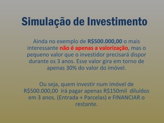 Simulação de Investimento
Ainda no exemplo de R$500.000,00 o mais
interessante não é apenas a valorização, mas o
pequeno valor que o investidor precisará dispor
durante os 3 anos. Esse valor gira em torno de
apenas 30% do valor do imóvel.
Ou seja, quem investir num imóvel de
R$500.000,00 irá pagar apenas R$150mil diluídos
em 3 anos. (Entrada + Parcelas) e FINANCIAR o
restante.

 