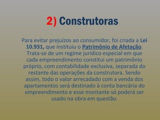 2) Construtoras
Para evitar prejuízos ao consumidor, foi criada a Lei
10.931, que instituiu o Patrimônio de Afetação.
Trata-se de um regime jurídico especial em que
cada empreendimento constitui um patrimônio
próprio, com contabilidade exclusiva, separada do
restante das operações da construtora. Sendo
assim, todo o valor arrecadado com a venda dos
apartamentos será destinado à conta bancária do
empreendimento e esse montante só poderá ser
usado na obra em questão.

 