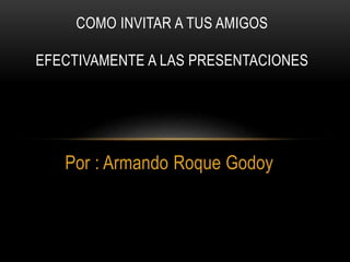 Por : Armando Roque Godoy
COMO INVITAR A TUS AMIGOS
EFECTIVAMENTE A LAS PRESENTACIONES
 