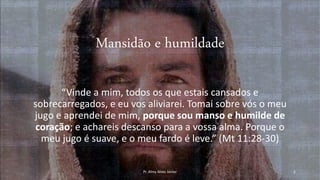 Mansidão e humildade
“Vinde a mim, todos os que estais cansados e
sobrecarregados, e eu vos aliviarei. Tomai sobre vós o meu
jugo e aprendei de mim, porque sou manso e humilde de
coração; e achareis descanso para a vossa alma. Porque o
meu jugo é suave, e o meu fardo é leve.” (Mt 11:28-30)
Pr. Almy Alves Junior 2
 