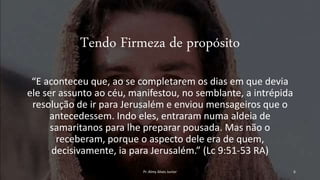 Tendo Firmeza de propósito
“E aconteceu que, ao se completarem os dias em que devia
ele ser assunto ao céu, manifestou, no semblante, a intrépida
resolução de ir para Jerusalém e enviou mensageiros que o
antecedessem. Indo eles, entraram numa aldeia de
samaritanos para lhe preparar pousada. Mas não o
receberam, porque o aspecto dele era de quem,
decisivamente, ia para Jerusalém.” (Lc 9:51-53 RA)
Pr. Almy Alves Junior 6
 