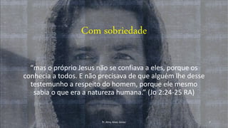 Com sobriedade
“mas o próprio Jesus não se confiava a eles, porque os
conhecia a todos. E não precisava de que alguém lhe desse
testemunho a respeito do homem, porque ele mesmo
sabia o que era a natureza humana.” (Jo 2:24-25 RA)
Pr. Almy Alves Junior 7
 