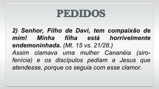 2) Senhor, Filho de Davi, tem compaixão de
mim! Minha filha está horrivelmente
endemoninhada. (Mt. 15 vs. 21/28.)
Assim clamava uma mulher Cananéia (siro-
fenícia) e os discípulos pediam a Jesus que
atendesse, porque os seguia com esse clamor.
 