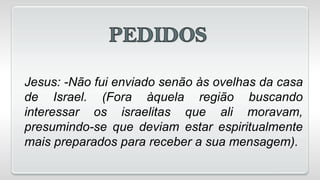 Jesus: -Não fui enviado senão às ovelhas da casa
de Israel. (Fora àquela região buscando
interessar os israelitas que ali moravam,
presumindo-se que deviam estar espiritualmente
mais preparados para receber a sua mensagem).
 