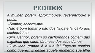 A mulher, porém, aproximou-se, reverenciou-o e
pediu:
-Senhor, socorre-me!
-Não é bom tomar o pão dos filhos e lançá-lo aos
cachorrinhos.
-Sim, Senhor, porém os cachorrinhos comem das
migalhas que caem da mesa dos seus donos.
-O mulher, grande é a tua fé! Faça-se contigo
como queres. E desde aquele momento sua filha
 