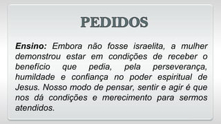 Ensino: Embora não fosse israelita, a mulher
demonstrou estar em condições de receber o
benefício que pedia, pela perseverança,
humildade e confiança no poder espiritual de
Jesus. Nosso modo de pensar, sentir e agir é que
nos dá condições e merecimento para sermos
atendidos.
 