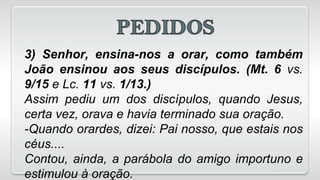 3) Senhor, ensina-nos a orar, como também
João ensinou aos seus discípulos. (Mt. 6 vs.
9/15 e Lc. 11 vs. 1/13.)
Assim pediu um dos discípulos, quando Jesus,
certa vez, orava e havia terminado sua oração.
-Quando orardes, dizei: Pai nosso, que estais nos
céus....
Contou, ainda, a parábola do amigo importuno e
estimulou à oração.
 