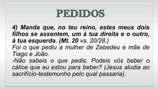 4) Manda que, no teu reino, estes meus dois
filhos se assentem, um à tua direita e o outro,
à tua esquerda. (Mt. 20 vs. 20/28.)
Foi o que pediu a mulher de Zebedeu e mãe de
Tiago e João.
-Não sabeis o que pedis. Podeis vós beber o
cálice que eu estou para beber? (Jesus aludia ao
sacrifício-testemunho pelo qual passaria).
 