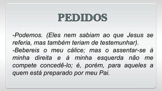 -Podemos. (Eles nem sabiam ao que Jesus se
referia, mas também teriam de testemunhar).
-Bebereis o meu cálice; mas o assentar-se à
minha direita e à minha esquerda não me
compete concedê-lo; é, porém, para aqueles a
quem está preparado por meu Pai.
 