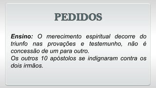 Ensino: O merecimento espiritual decorre do
triunfo nas provações e testemunho, não é
concessão de um para outro.
Os outros 10 apóstolos se indignaram contra os
dois irmãos.
 