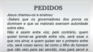 Jesus chamou-os e ensinou:
-Sabeis que os governadores dos povos os
dominam e que os maiorais exercem autoridade
sobre eles.
Não é assim entre vós; pelo contrário, quem
quiser tornar-se grande entre vós, será esse o
que vos sirva; e quem quiser ser o primeiro entre
vós, será vosso servo; tal como o filho do homem
que não veio para ser servido, mas para servir e
 