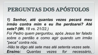 1) Senhor, até quantas vezes pecará meu
irmão contra mim e eu lhe perdoarei? Até
sete? (Mt. 18 vs. 21/22.)
Foi Pedro quem perguntou, após Jesus ter falado
sobre o perdão e como agir quando um irmão
"peca" contra nós.
-Não te digo até sete mas até setenta vezes sete.
Ensino: Quantas vezes for necessário,
 