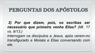 2) Por que dizem, pois, os escribas ser
necessário que primeiro venha Elias? (Mt. 17
vs. 9/13.)
Interrogam os discípulos a Jesus, após verem-no
transfigurado e Moisés e Elias conversando com
ele.
 