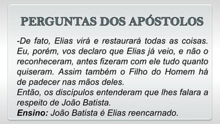 -De fato, Elias virá e restaurará todas as coisas.
Eu, porém, vos declaro que Elias já veio, e não o
reconheceram, antes fizeram com ele tudo quanto
quiseram. Assim também o Filho do Homem há
de padecer nas mãos deles.
Então, os discípulos entenderam que lhes falara a
respeito de João Batista.
Ensino: João Batista é Elias reencarnado.
 