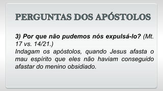 3) Por que não pudemos nós expulsá-lo? (Mt.
17 vs. 14/21.)
Indagam os apóstolos, quando Jesus afasta o
mau espírito que eles não haviam conseguido
afastar do menino obsidiado.
 