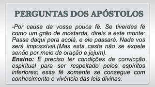 -Por causa da vossa pouca fé. Se tiverdes fé
como um grão de mostarda, direis a este monte:
Passa daqui para acolá, e ele passará. Nada vos
será impossível.(Mas esta casta não se expele
senão por meio de oração e jejum).
Ensino: É preciso ter condições de convicção
espiritual para ser respeitado pelos espíritos
inferiores; essa fé somente se consegue com
conhecimento e vivência das leis divinas.
 