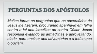 Muitas foram as perguntas que os adversários de
Jesus lhe fizeram, procurando apanhá-lo em falha
contra a lei dos israelitas ou contra César. Jesus
respondia evitando as armadilhas e aproveitando,
ainda, para ensinar aos adversários e a todos que
o ouviam.
 