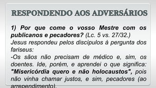 1) Por que come o vosso Mestre com os
publicanos e pecadores? (Lc. 5 vs. 27/32.)
Jesus respondeu pelos discípulos à pergunta dos
fariseus:
-Os sãos não precisam de médico e, sim, os
doentes. Ide, porém, e aprendei o que significa:
"Misericórdia quero e não holocaustos", pois
não vinha chamar justos, e sim, pecadores (ao
 