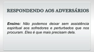 Ensino: Não podemos deixar sem assistência
espiritual aos sofredores e perturbados que nos
procuram. Eles é que mais precisam dela.
 