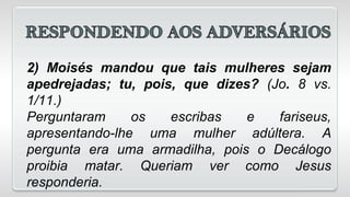 2) Moisés mandou que tais mulheres sejam
apedrejadas; tu, pois, que dizes? (Jo. 8 vs.
1/11.)
Perguntaram os escribas e fariseus,
apresentando-lhe uma mulher adúltera. A
pergunta era uma armadilha, pois o Decálogo
proibia matar. Queriam ver como Jesus
responderia.
 