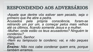 -Aquele que dentre vós estiver sem pecado, seja o
primeiro que lhe atire a pedra.
Acusados pela própria consciência, foram-se
retirando um por um, a começar pelos mais velhos
até os últimos, ficando somente Jesus e a mulher.
-Mulher, onde estão os teus acusadores? Ninguém te
condenou?
-Ninguém, Senhor.
-Nem eu tampouco te condeno; vai, e não peques
mais.
Ensino: Não nos cabe condenar quem erra, porque
também erramos.
 