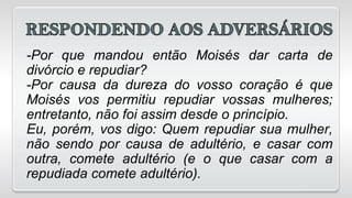 -Por que mandou então Moisés dar carta de
divórcio e repudiar?
-Por causa da dureza do vosso coração é que
Moisés vos permitiu repudiar vossas mulheres;
entretanto, não foi assim desde o princípio.
Eu, porém, vos digo: Quem repudiar sua mulher,
não sendo por causa de adultério, e casar com
outra, comete adultério (e o que casar com a
repudiada comete adultério).
 